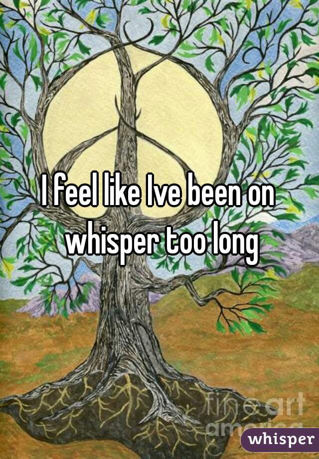 I feel like Ive been on whisper too long