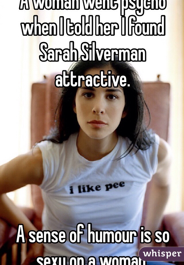 A woman went psycho when I told her I found Sarah Silverman attractive. 





A sense of humour is so sexy on a woman.