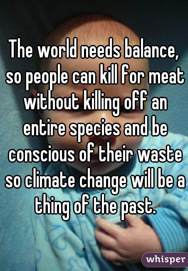 The world needs balance, so people can kill for meat without killing off an entire species and be conscious of their waste so climate change will be a thing of the past.