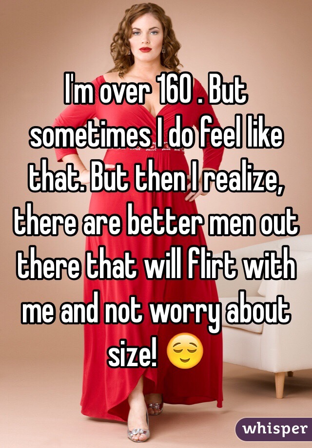I'm over 160 . But sometimes I do feel like that. But then I realize, there are better men out there that will flirt with me and not worry about size! 😌
