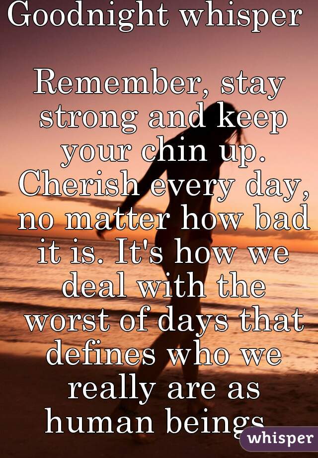 Goodnight whisper 

Remember, stay strong and keep your chin up. Cherish every day, no matter how bad it is. It's how we deal with the worst of days that defines who we really are as human beings. 