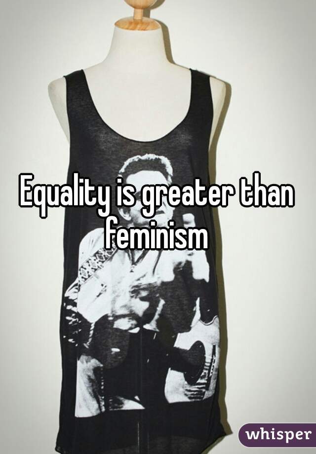 Equality is greater than feminism 