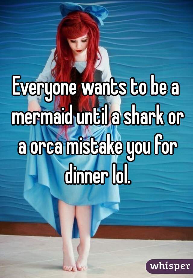 Everyone wants to be a mermaid until a shark or a orca mistake you for dinner lol.