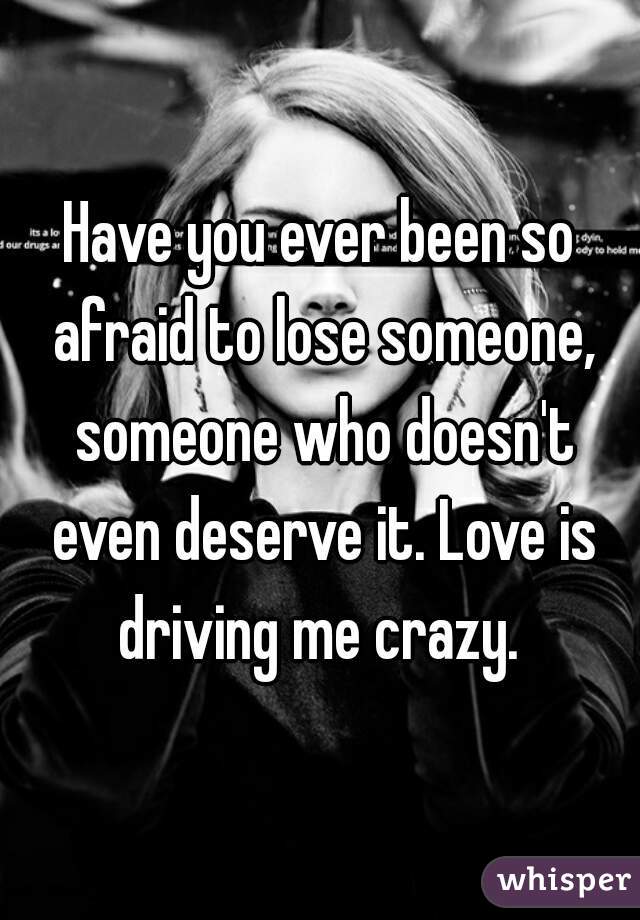 Have you ever been so afraid to lose someone, someone who doesn't even deserve it. Love is driving me crazy. 