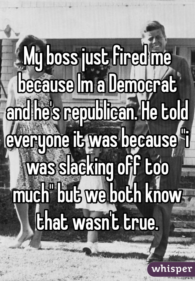 My boss just fired me because Im a Democrat and he's republican. He told everyone it was because "i was slacking off too much" but we both know that wasn't true. 