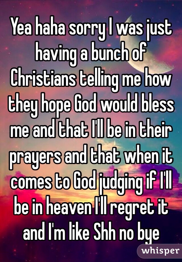 Yea haha sorry I was just having a bunch of Christians telling me how they hope God would bless me and that I'll be in their prayers and that when it comes to God judging if I'll be in heaven I'll regret it and I'm like Shh no bye