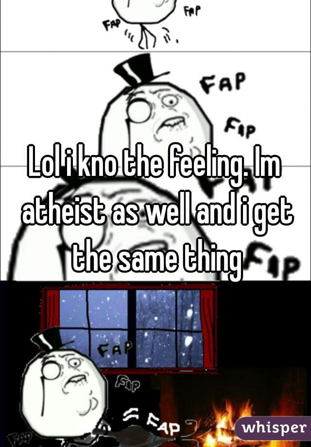 Lol i kno the feeling. Im atheist as well and i get the same thing