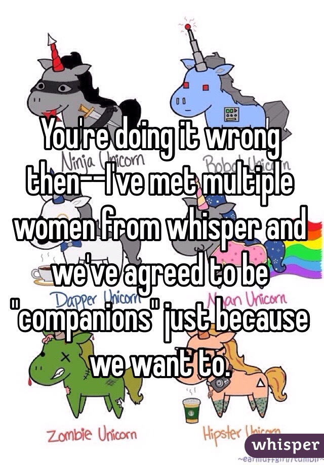 You're doing it wrong then--I've met multiple women from whisper and we've agreed to be "companions" just because we want to.