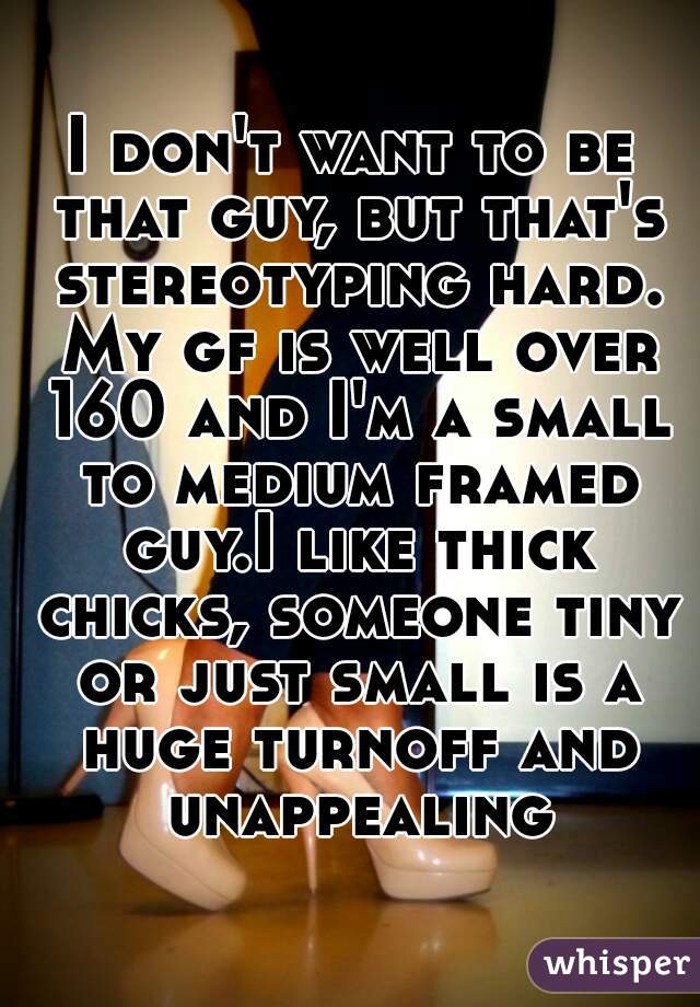 I don't want to be that guy, but that's stereotyping hard. My gf is well over 160 and I'm a small to medium framed guy.I like thick chicks, someone tiny or just small is a huge turnoff and unappealing