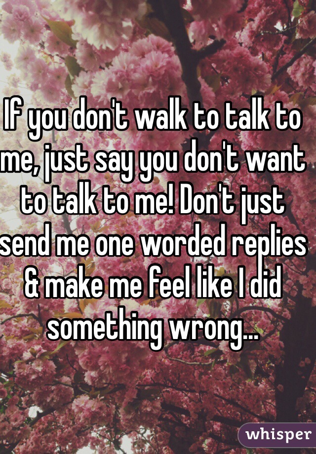If you don't walk to talk to me, just say you don't want to talk to me! Don't just send me one worded replies & make me feel like I did something wrong...