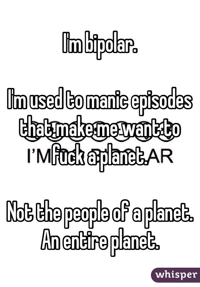 I'm bipolar. 

I'm used to manic episodes that make me want to fuck a planet. 

Not the people of a planet. An entire planet. 