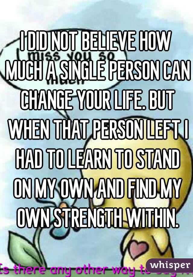 I DID NOT BELIEVE HOW MUCH A SINGLE PERSON CAN CHANGE YOUR LIFE. BUT WHEN THAT PERSON LEFT I HAD TO LEARN TO STAND ON MY OWN AND FIND MY OWN STRENGTH WITHIN.