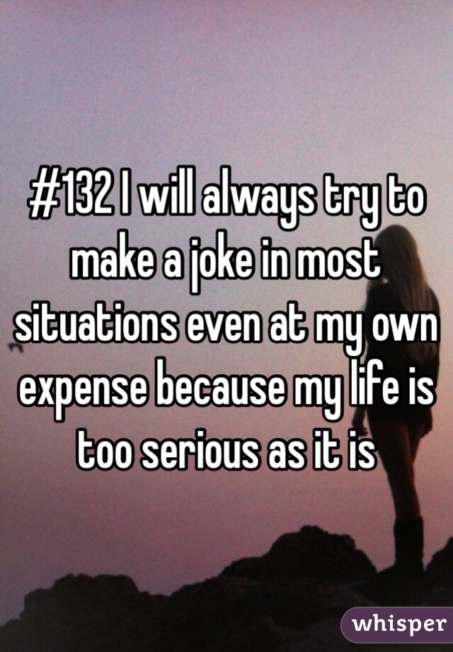 #132 I will always try to make a joke in most situations even at my own expense because my life is too serious as it is 