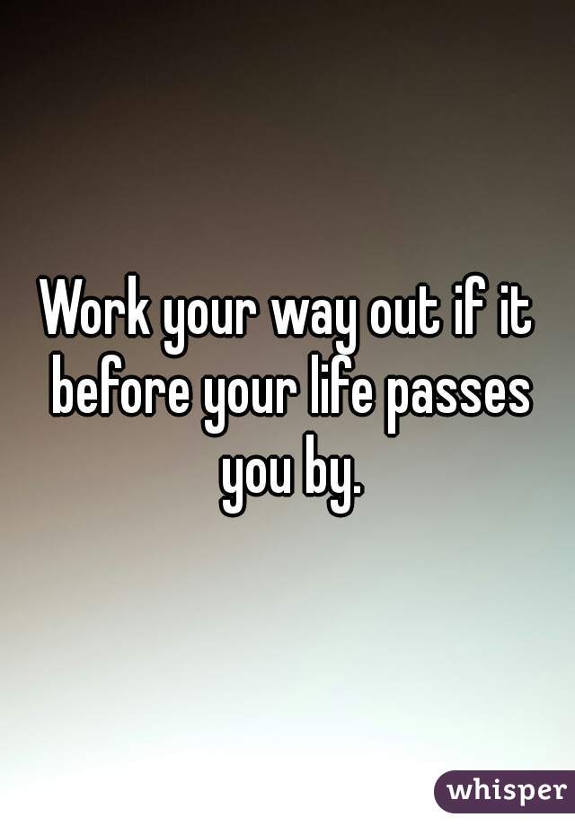 Work your way out if it before your life passes you by.