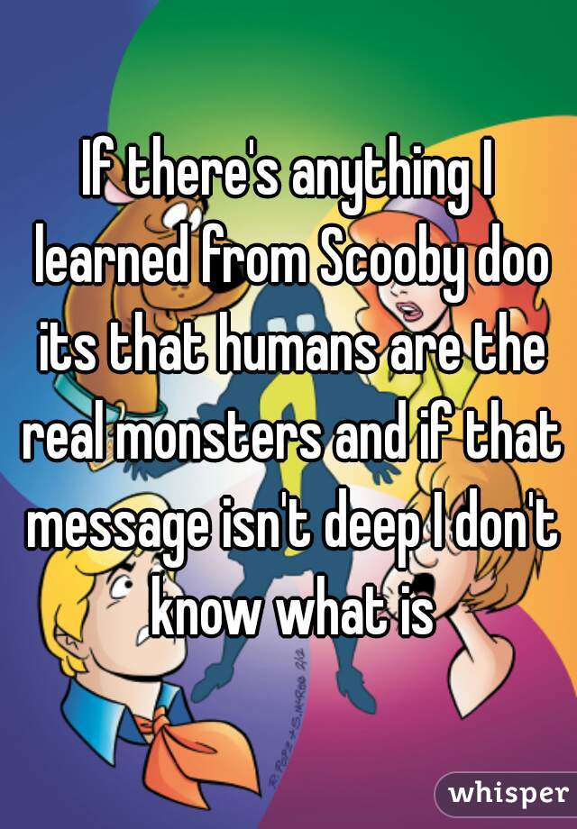 If there's anything I learned from Scooby doo its that humans are the real monsters and if that message isn't deep I don't know what is