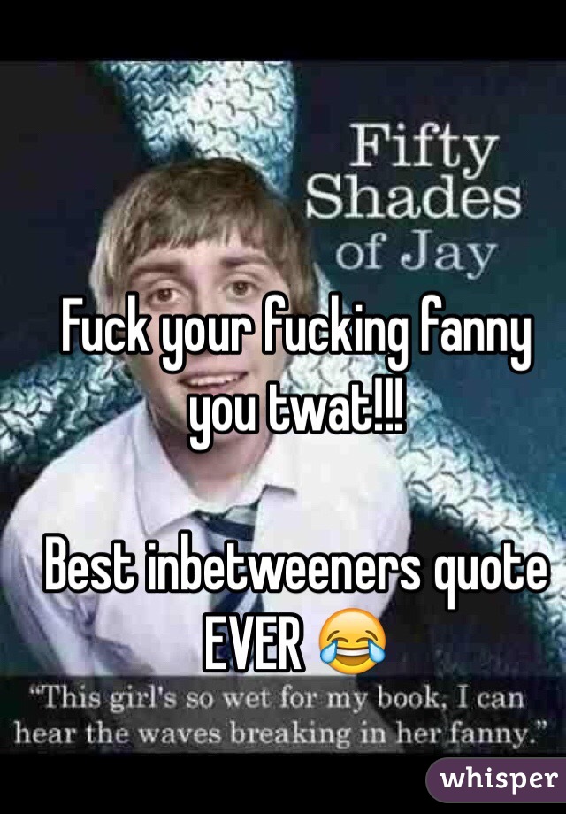 Fuck your fucking fanny you twat!!!

Best inbetweeners quote EVER 😂