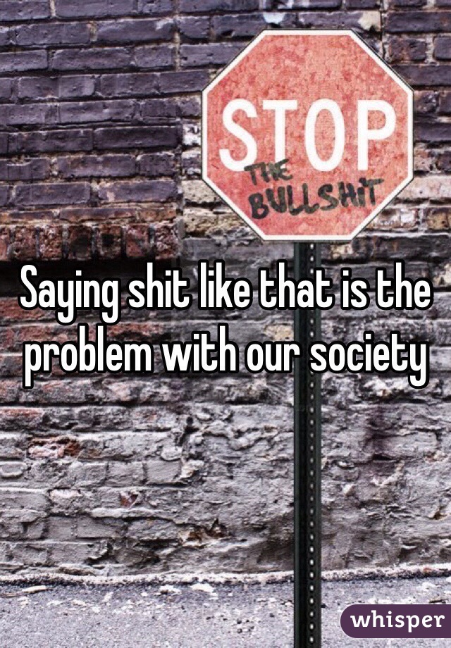 Saying shit like that is the problem with our society