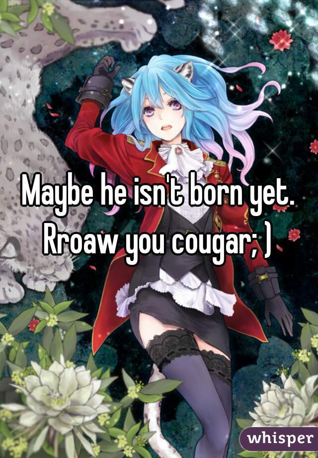 Maybe he isn't born yet.
Rroaw you cougar; )
