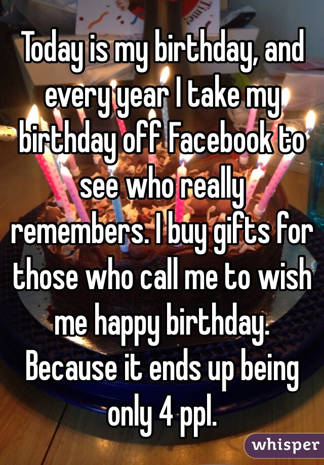Today is my birthday, and every year I take my birthday off Facebook to see who really remembers. I buy gifts for those who call me to wish me happy birthday. Because it ends up being only 4 ppl. 