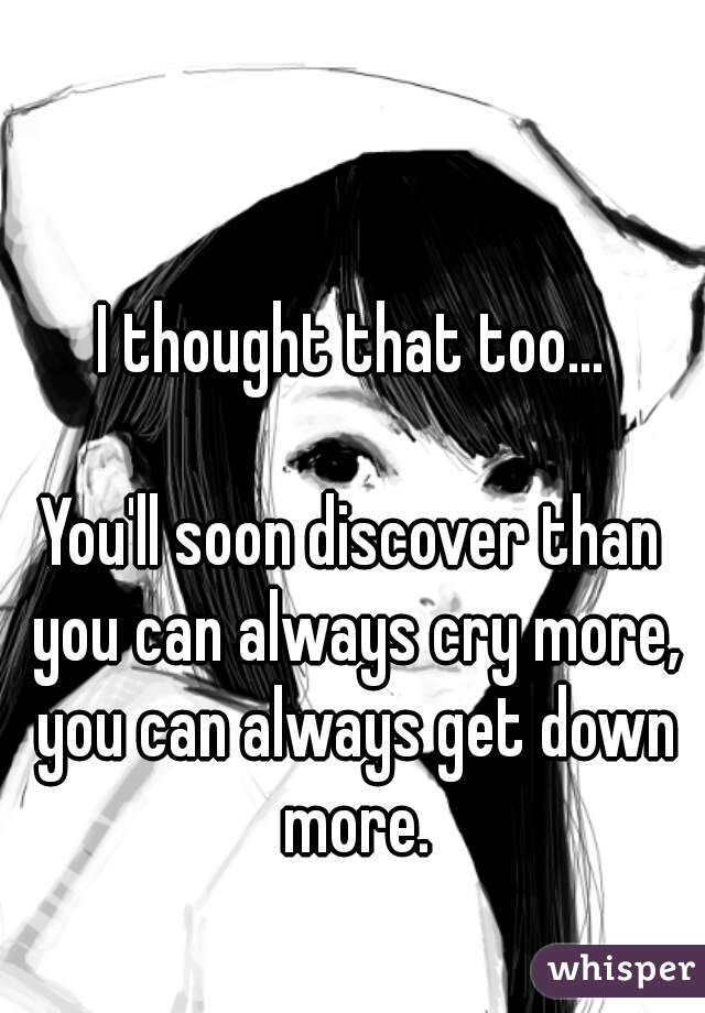 I thought that too...

You'll soon discover than you can always cry more, you can always get down more.