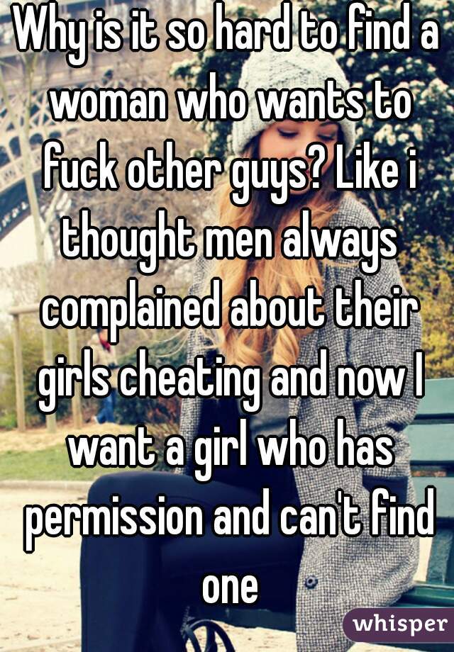 Why is it so hard to find a woman who wants to fuck other guys? Like i thought men always complained about their girls cheating and now I want a girl who has permission and can't find one