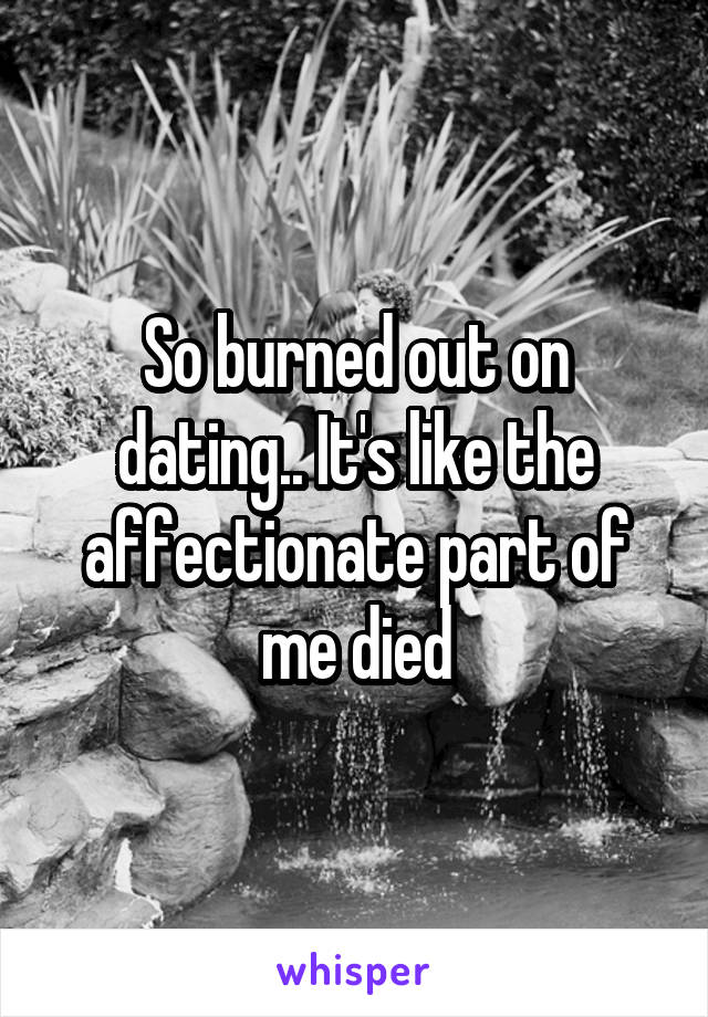 So burned out on dating.. It's like the affectionate part of me died