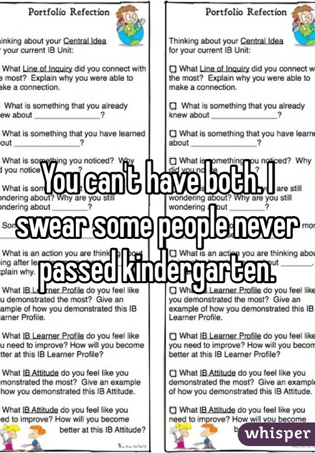 You can't have both. I swear some people never passed kindergarten.