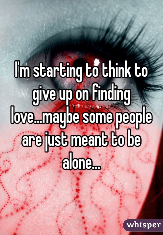 I'm starting to think to give up on finding love...maybe some people are just meant to be alone...
