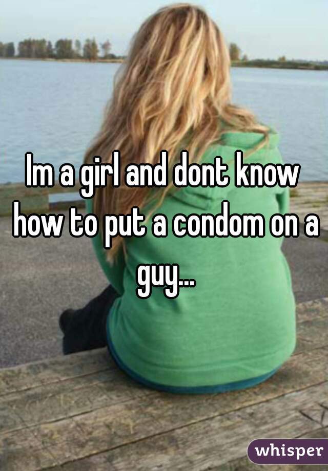 Im a girl and dont know how to put a condom on a guy...