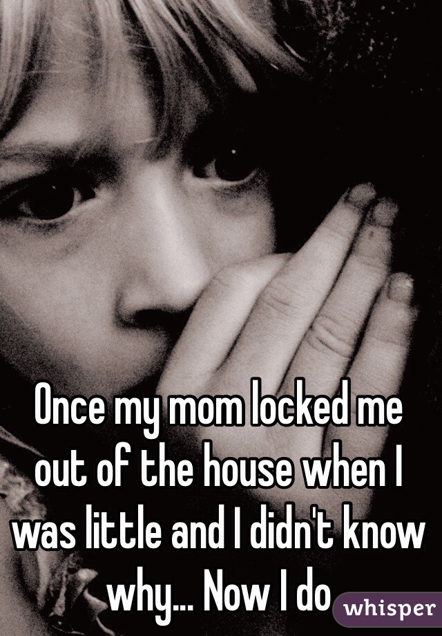 Once my mom locked me out of the house when I was little and I didn't know why... Now I do