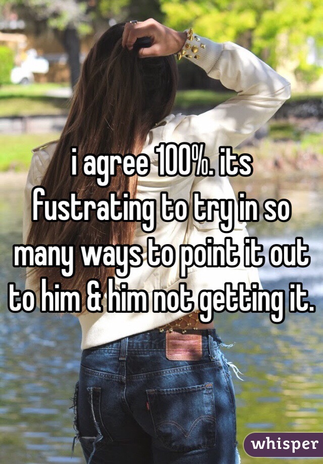 i agree 100%. its fustrating to try in so many ways to point it out to him & him not getting it. 