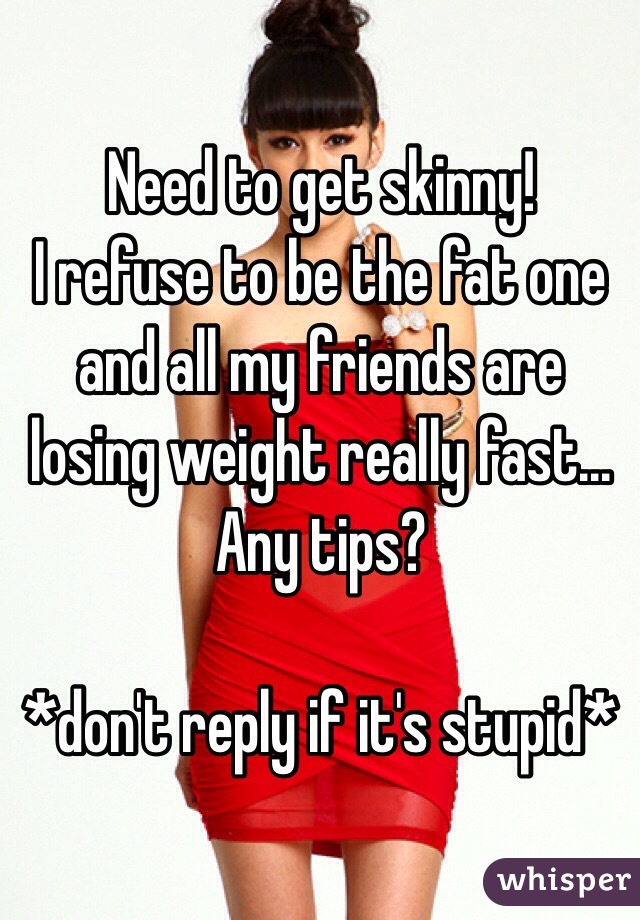 Need to get skinny!
I refuse to be the fat one and all my friends are losing weight really fast...
Any tips?

*don't reply if it's stupid*