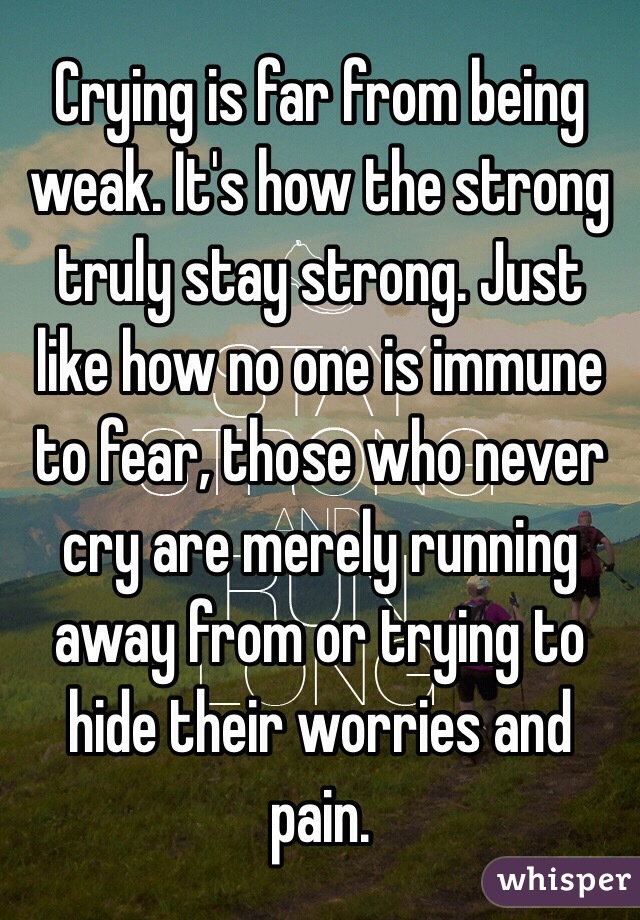 Crying is far from being weak. It's how the strong truly stay strong. Just like how no one is immune to fear, those who never cry are merely running away from or trying to hide their worries and pain.