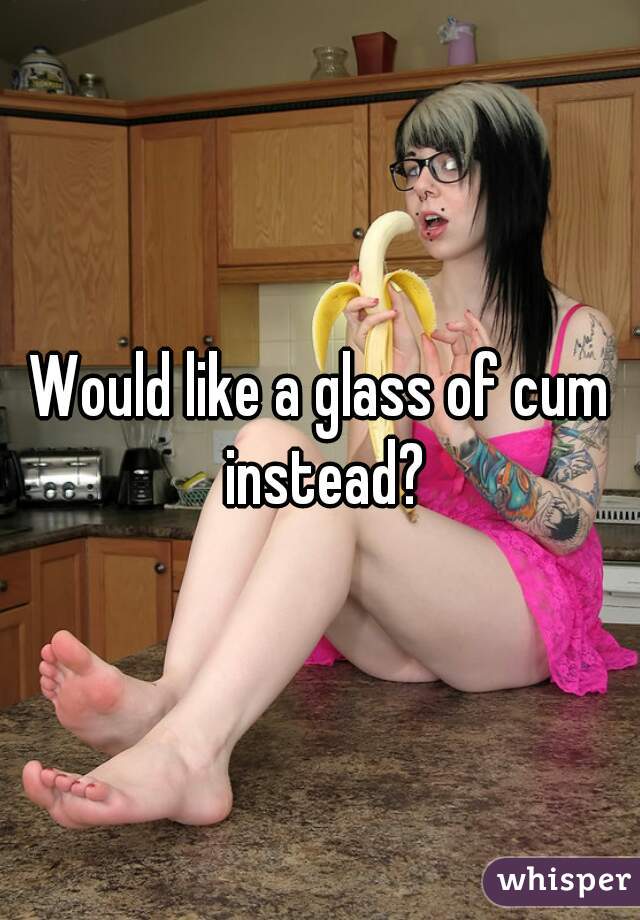 Would like a glass of cum instead?