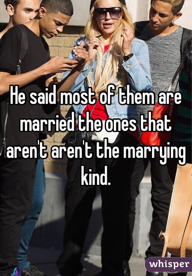 He said most of them are married the ones that aren't aren't the marrying kind. 