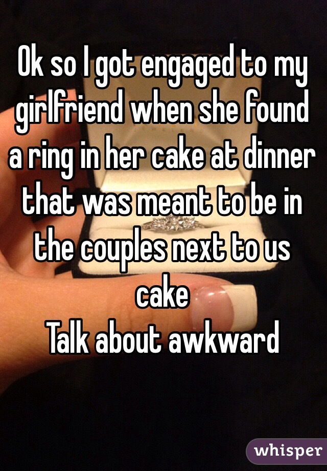 Ok so I got engaged to my girlfriend when she found a ring in her cake at dinner that was meant to be in the couples next to us cake
Talk about awkward