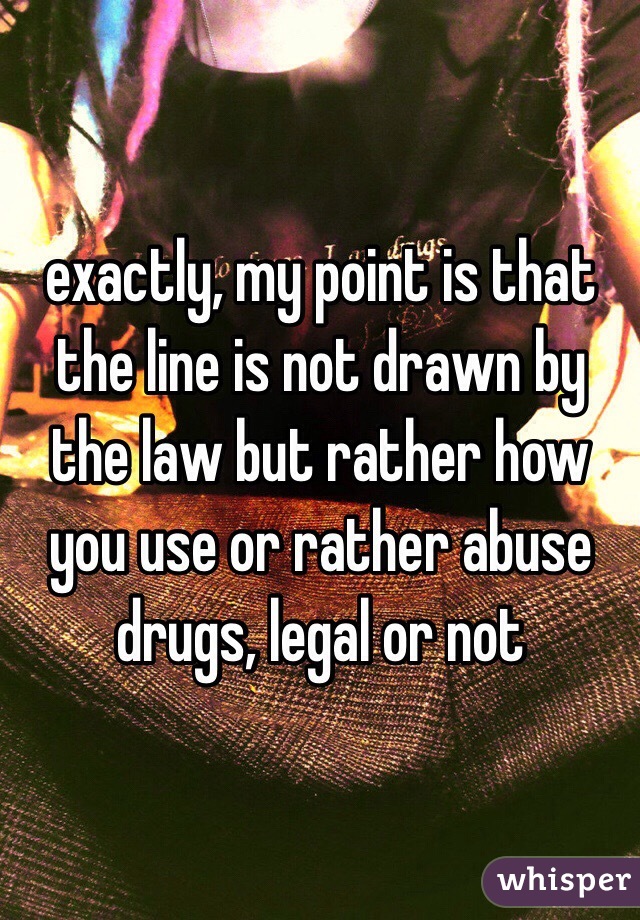 exactly, my point is that the line is not drawn by the law but rather how you use or rather abuse drugs, legal or not 