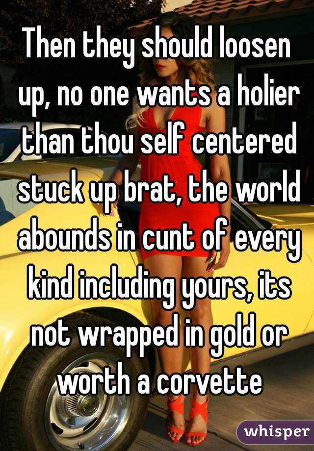 Then they should loosen up, no one wants a holier than thou self centered stuck up brat, the world abounds in cunt of every kind including yours, its not wrapped in gold or worth a corvette