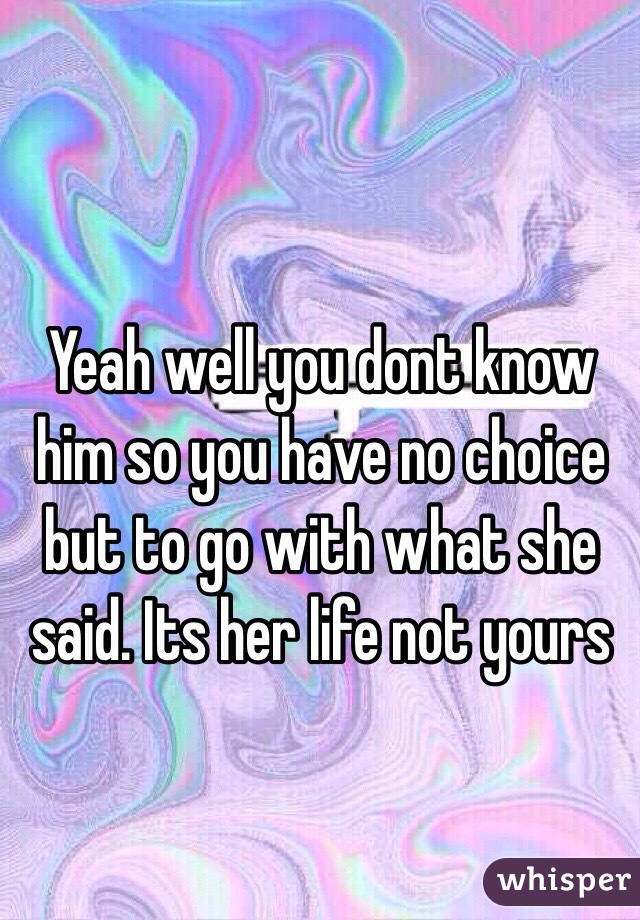 Yeah well you dont know him so you have no choice but to go with what she said. Its her life not yours