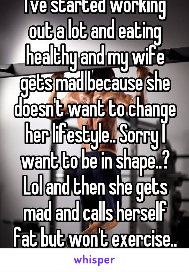 I've started working out a lot and eating healthy and my wife gets mad because she doesn't want to change her lifestyle.. Sorry I want to be in shape..? Lol and then she gets mad and calls herself fat but won't exercise.. 