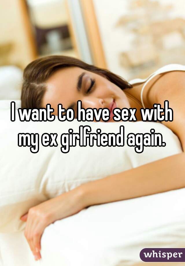 I want to have sex with my ex girlfriend again.