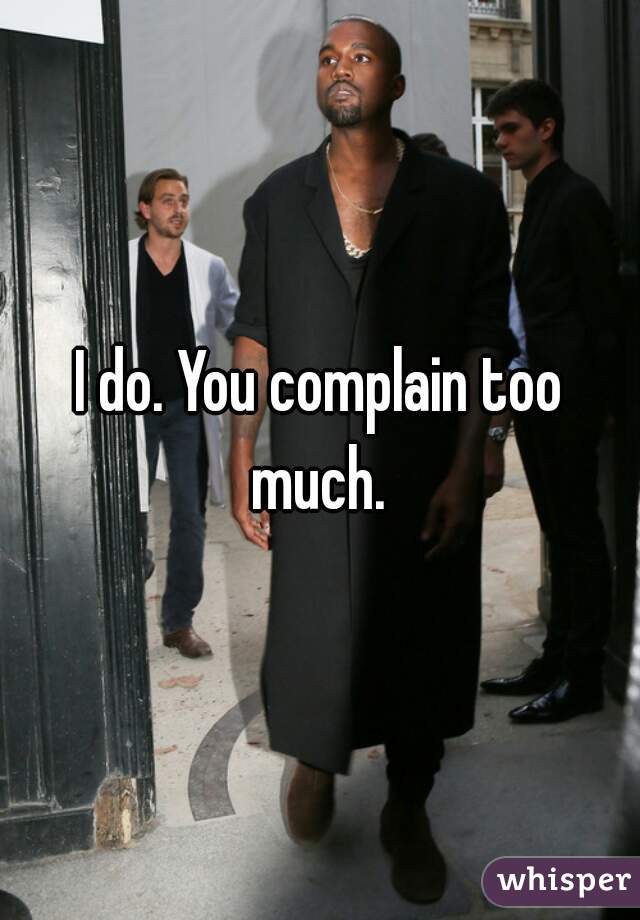I do. You complain too much. 