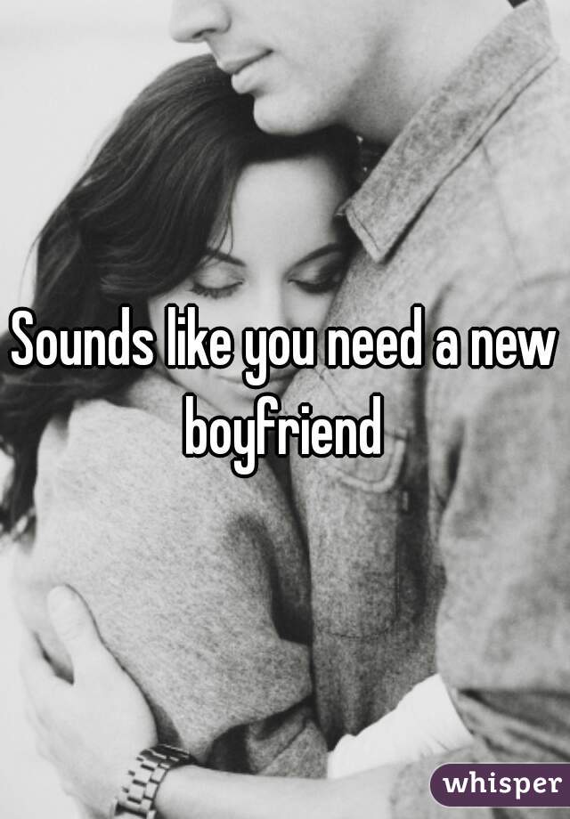 Sounds like you need a new boyfriend 