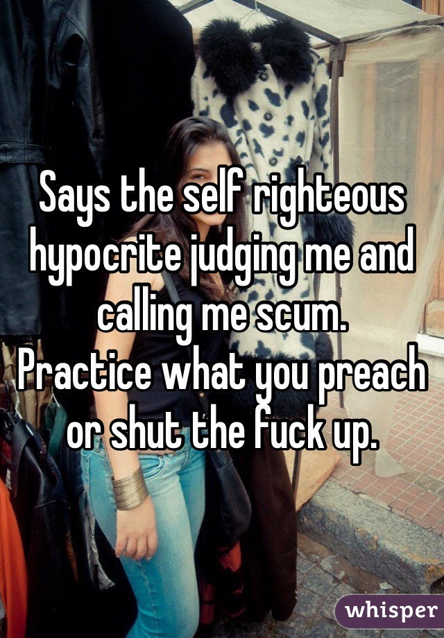 Says the self righteous hypocrite judging me and calling me scum. 
Practice what you preach or shut the fuck up.