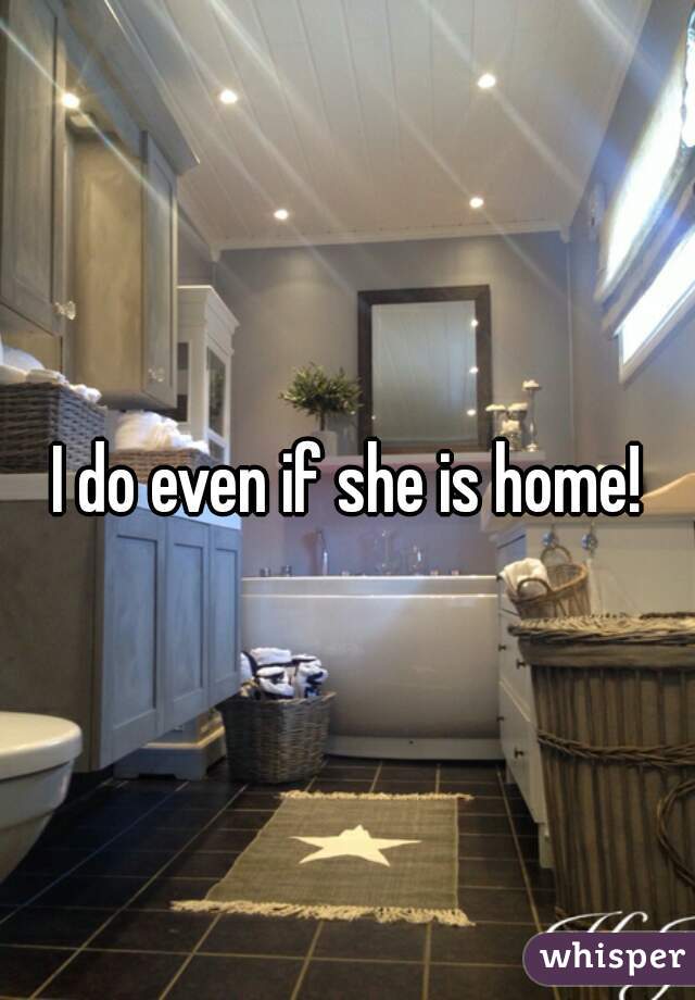 I do even if she is home!