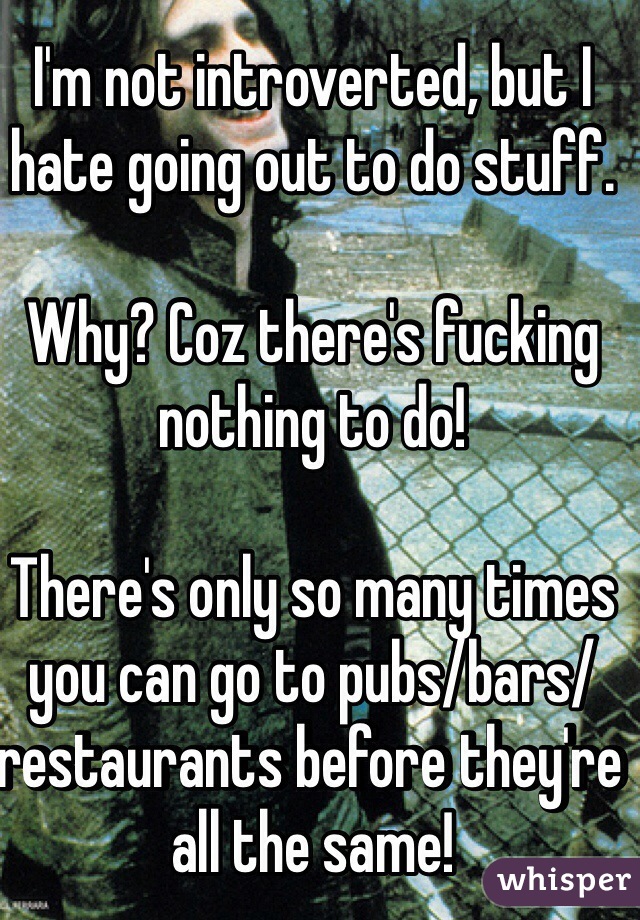 I'm not introverted, but I hate going out to do stuff.

Why? Coz there's fucking nothing to do! 

There's only so many times you can go to pubs/bars/restaurants before they're all the same!