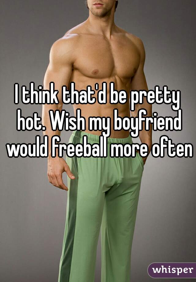 I think that'd be pretty hot. Wish my boyfriend would freeball more often