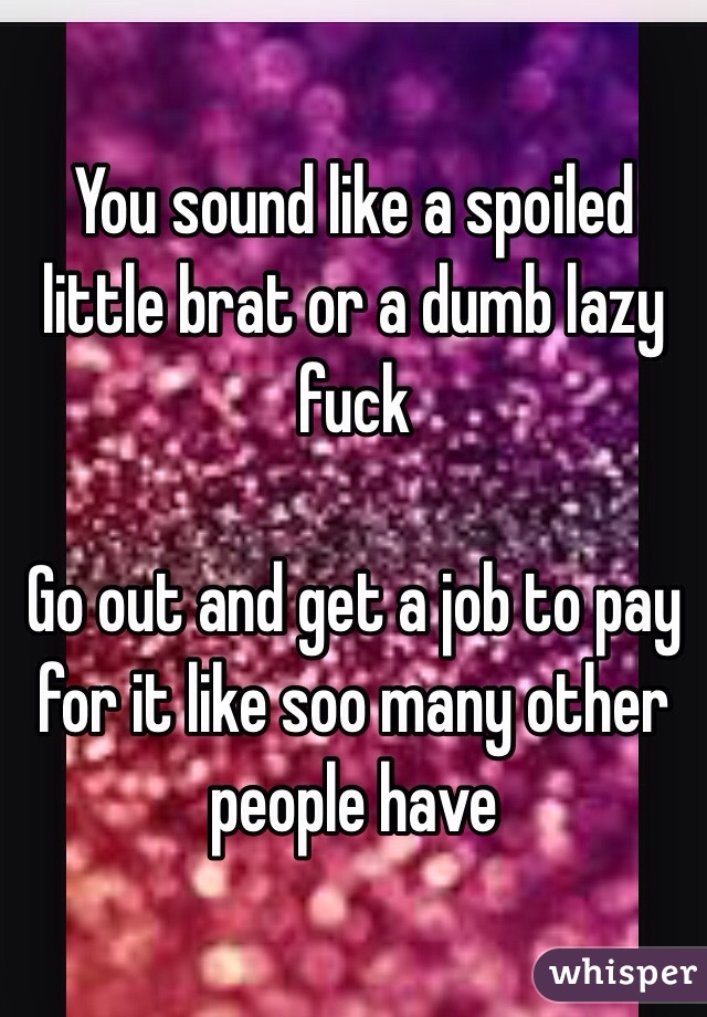 You sound like a spoiled little brat or a dumb lazy fuck

Go out and get a job to pay for it like soo many other people have 