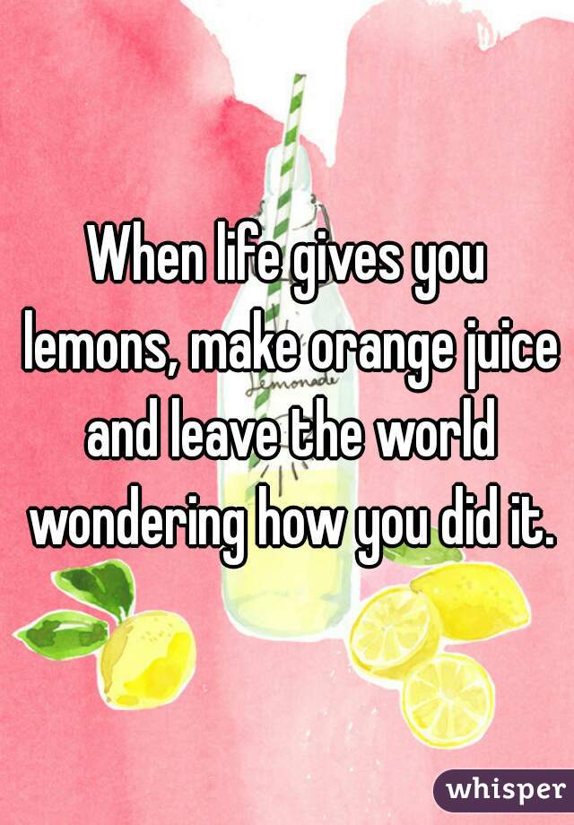 When life gives you lemons, make orange juice and leave the world wondering how you did it.