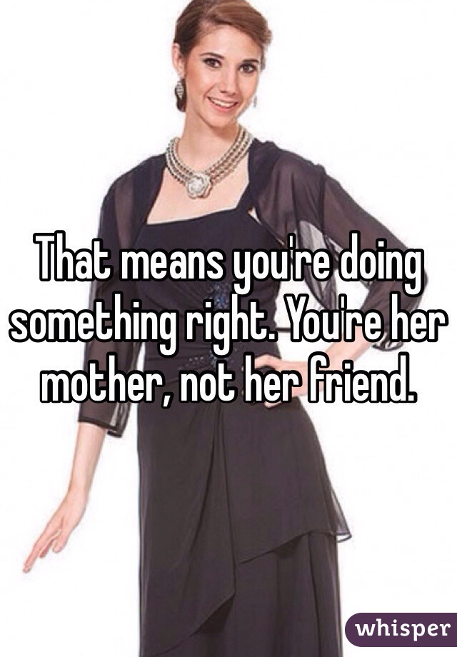 That means you're doing something right. You're her mother, not her friend. 